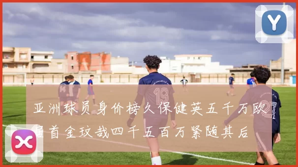 亚洲球员身价榜久保健英五千万欧居首金玟哉四千五百万紧随其后